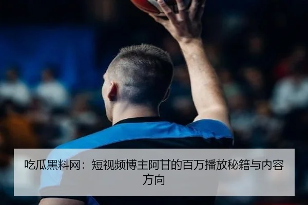 吃瓜黑料网：短视频博主阿甘的百万播放秘籍与内容方向