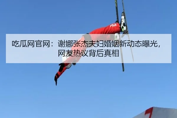 吃瓜网官网：谢娜张杰夫妇婚姻新动态曝光，网友热议背后真相