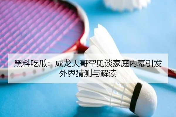 黑料吃瓜：成龙大哥罕见谈家庭内幕引发外界猜测与解读